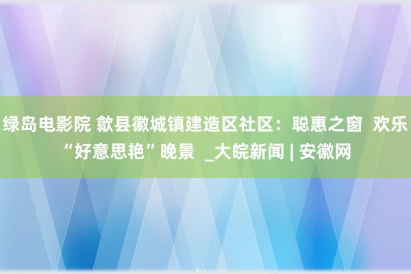 绿岛电影院 歙县徽城镇建造区社区：聪惠之窗  欢乐“好意思艳”晚景  _大皖新闻 | 安徽网