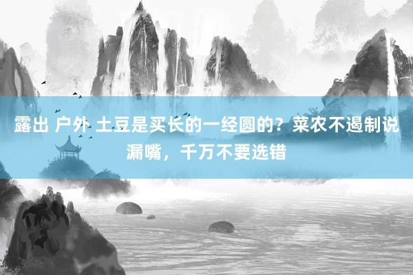 露出 户外 土豆是买长的一经圆的？菜农不遏制说漏嘴，千万不要选错