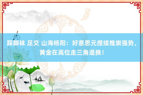 踩脚袜 足交 山海杨阳：好意思元捏续推崇强势，黄金在高位走三角退换！