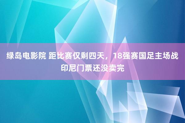 绿岛电影院 距比赛仅剩四天，18强赛国足主场战印尼门票还没卖完