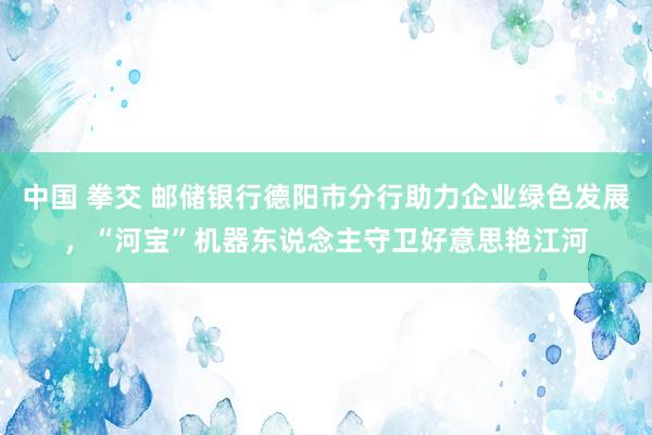 中国 拳交 邮储银行德阳市分行助力企业绿色发展，“河宝”机器东说念主守卫好意思艳江河