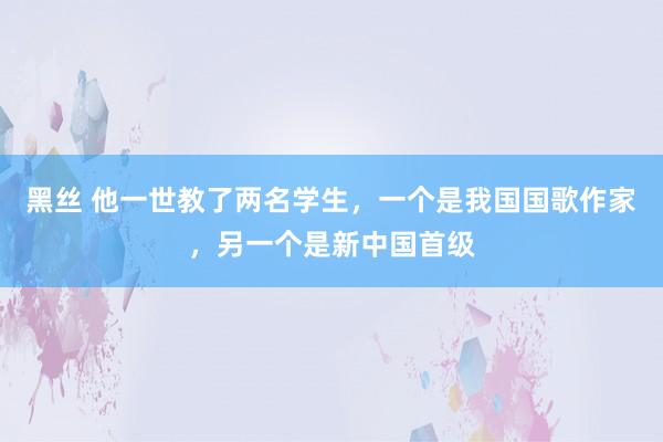 黑丝 他一世教了两名学生，一个是我国国歌作家，另一个是新中国首级