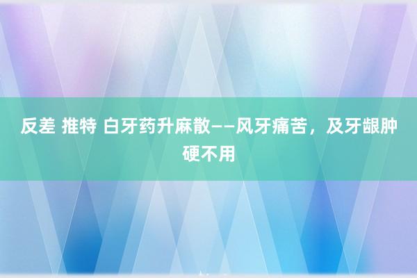 反差 推特 白牙药升麻散——风牙痛苦，及牙龈肿硬不用