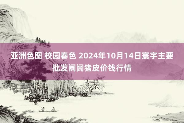 亚洲色图 校园春色 2024年10月14日寰宇主要批发阛阓猪皮价钱行情