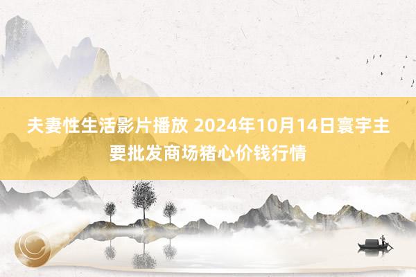 夫妻性生活影片播放 2024年10月14日寰宇主要批发商场猪心价钱行情