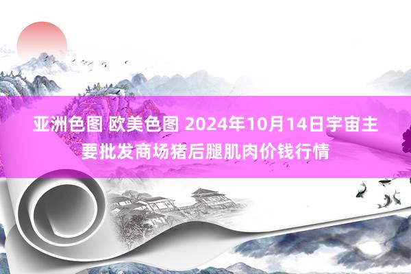 亚洲色图 欧美色图 2024年10月14日宇宙主要批发商场猪后腿肌肉价钱行情