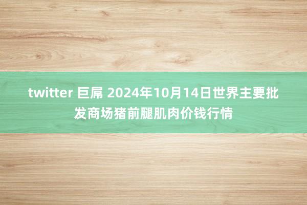 twitter 巨屌 2024年10月14日世界主要批发商场猪前腿肌肉价钱行情