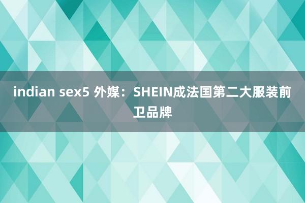 indian sex5 外媒：SHEIN成法国第二大服装前卫品牌