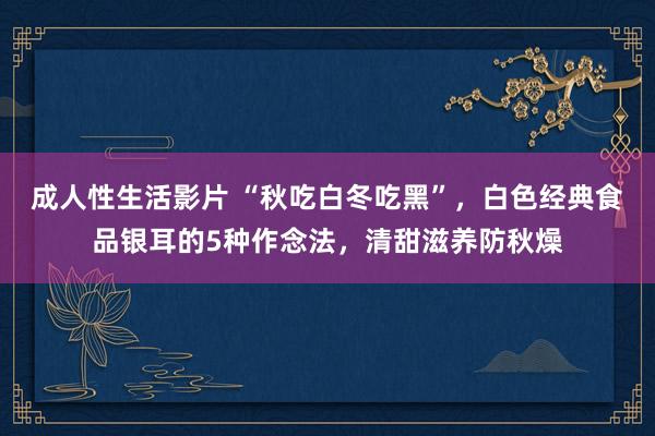 成人性生活影片 “秋吃白冬吃黑”，白色经典食品银耳的5种作念法，清甜滋养防秋燥