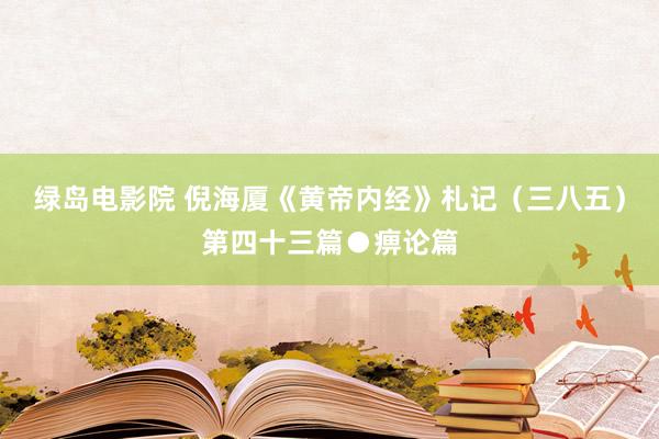 绿岛电影院 倪海厦《黄帝内经》札记（三八五）第四十三篇●痹论篇