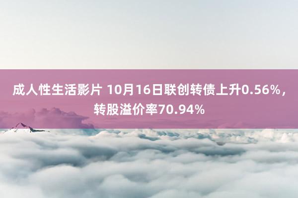 成人性生活影片 10月16日联创转债上升0.56%，转股溢价率70.94%