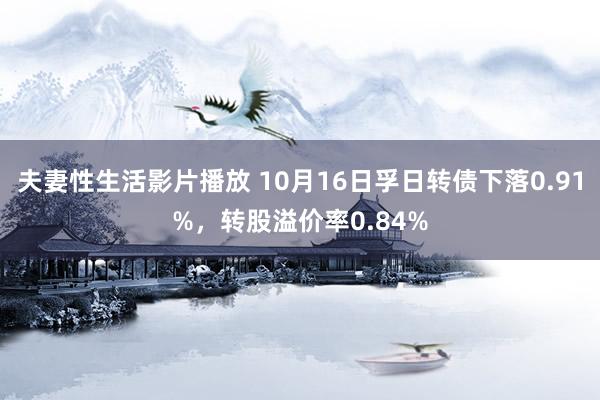 夫妻性生活影片播放 10月16日孚日转债下落0.91%，转股溢价率0.84%