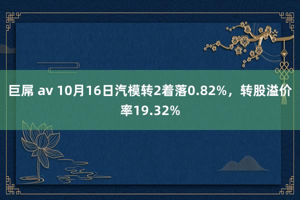 巨屌 av 10月16日汽模转2着落0.82%，转股溢价率19.32%