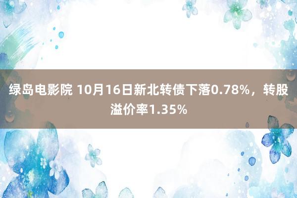 绿岛电影院 10月16日新北转债下落0.78%，转股溢价率1.35%