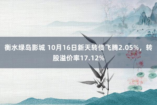 衡水绿岛影城 10月16日新天转债飞腾2.05%，转股溢价率17.12%