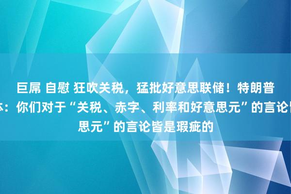 巨屌 自慰 狂吹关税，猛批好意思联储！特朗普迎面怼媒体：你们对于“关税、赤字、利率和好意思元”的言论皆是瑕疵的