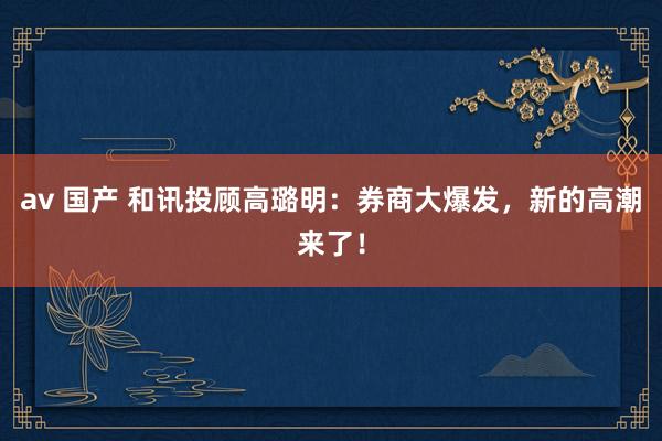 av 国产 和讯投顾高璐明：券商大爆发，新的高潮来了！