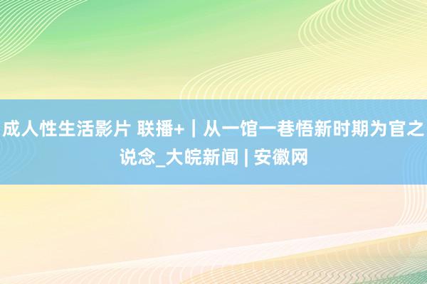 成人性生活影片 联播+｜从一馆一巷悟新时期为官之说念_大皖新闻 | 安徽网