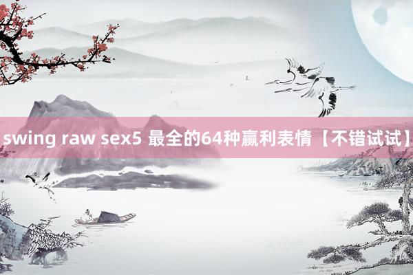 swing raw sex5 最全的64种赢利表情【不错试试】