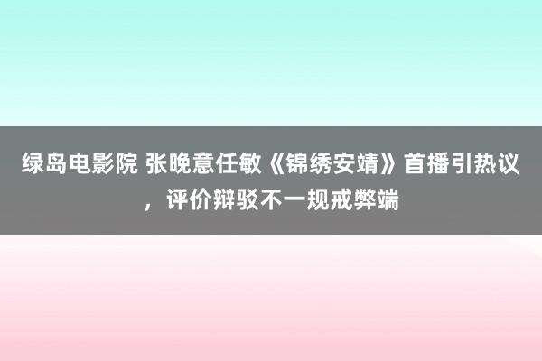 绿岛电影院 张晚意任敏《锦绣安靖》首播引热议，评价辩驳不一规戒弊端