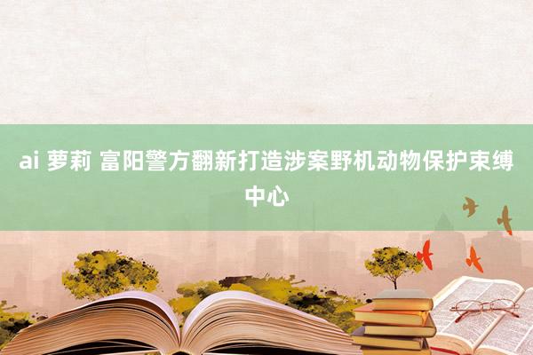 ai 萝莉 富阳警方翻新打造涉案野机动物保护束缚中心