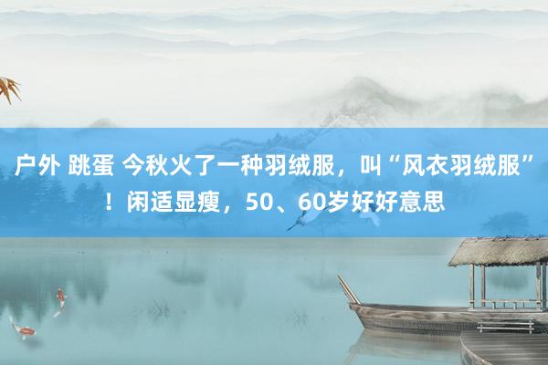 户外 跳蛋 今秋火了一种羽绒服，叫“风衣羽绒服”！闲适显瘦，50、60岁好好意思