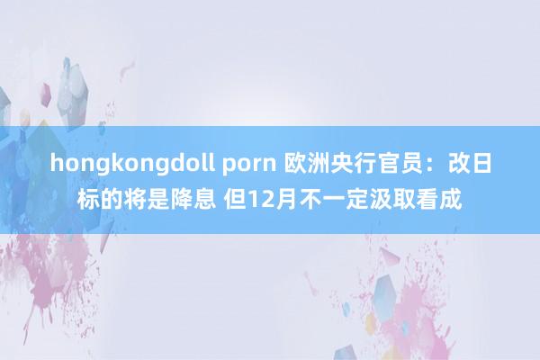 hongkongdoll porn 欧洲央行官员：改日标的将是降息 但12月不一定汲取看成