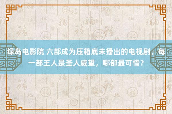 绿岛电影院 六部成为压箱底未播出的电视剧，每一部王人是圣人威望，哪部最可惜？