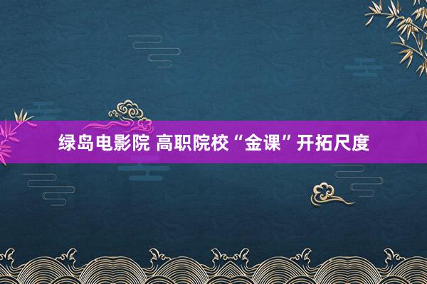 绿岛电影院 高职院校“金课”开拓尺度