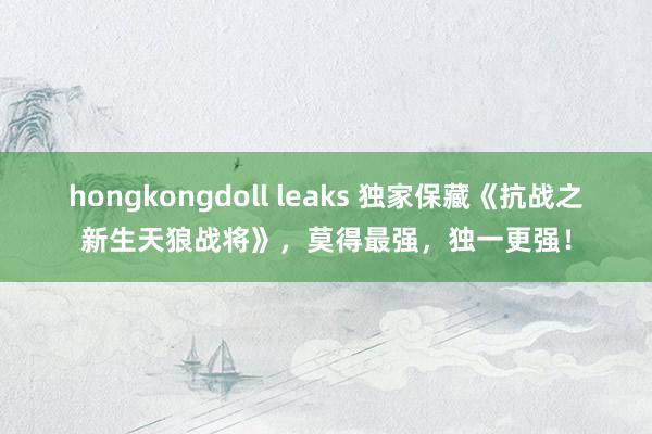 hongkongdoll leaks 独家保藏《抗战之新生天狼战将》，莫得最强，独一更强！