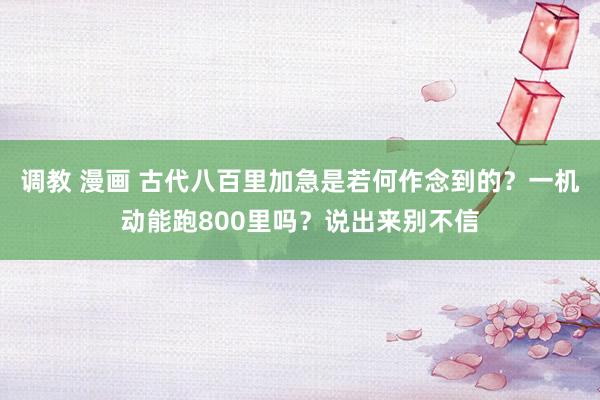 调教 漫画 古代八百里加急是若何作念到的？一机动能跑800里吗？说出来别不信