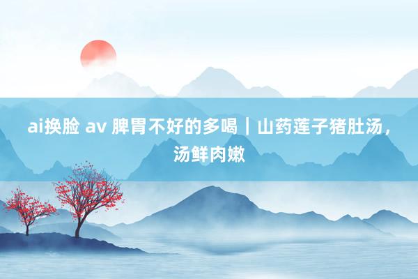 ai换脸 av 脾胃不好的多喝｜山药莲子猪肚汤，汤鲜肉嫩