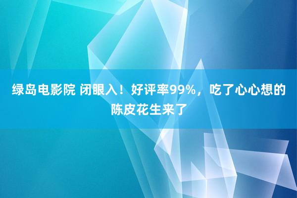 绿岛电影院 闭眼入！好评率99%，吃了心心想的陈皮花生来了