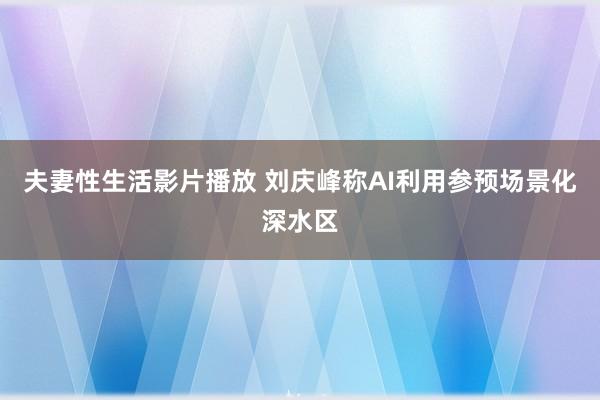 夫妻性生活影片播放 刘庆峰称AI利用参预场景化深水区