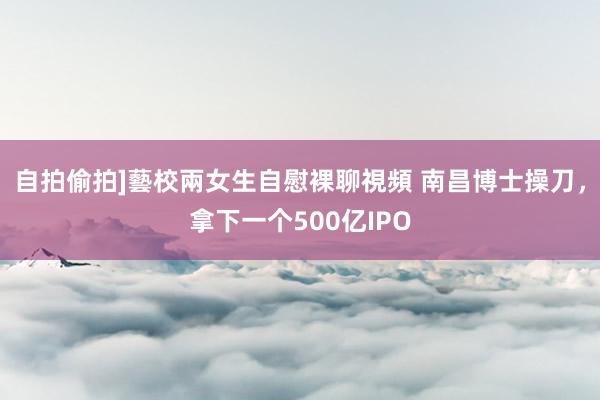 自拍偷拍]藝校兩女生自慰裸聊視頻 南昌博士操刀，拿下一个500亿IPO