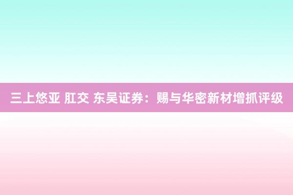 三上悠亚 肛交 东吴证券：赐与华密新材增抓评级