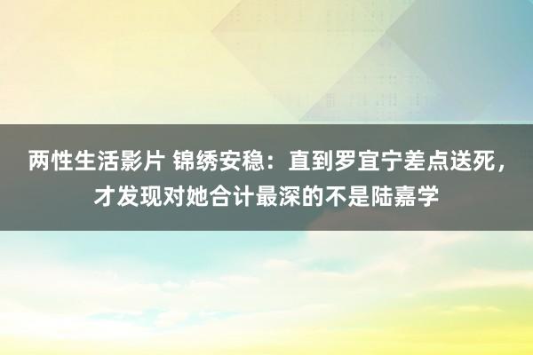 两性生活影片 锦绣安稳：直到罗宜宁差点送死，才发现对她合计最深的不是陆嘉学