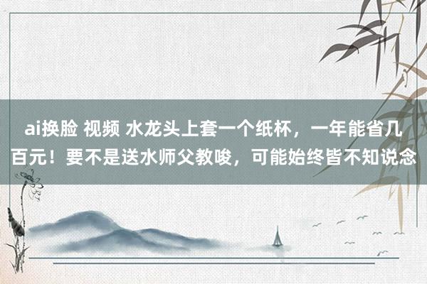 ai换脸 视频 水龙头上套一个纸杯，一年能省几百元！要不是送水师父教唆，可能始终皆不知说念