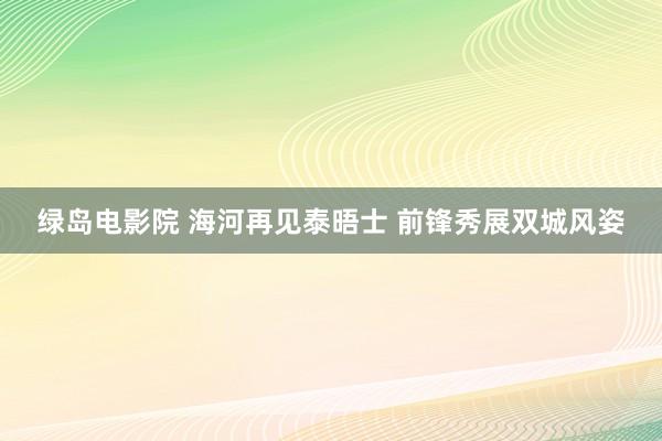 绿岛电影院 海河再见泰晤士 前锋秀展双城风姿