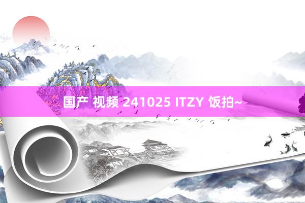 国产 视频 241025 ITZY 饭拍~