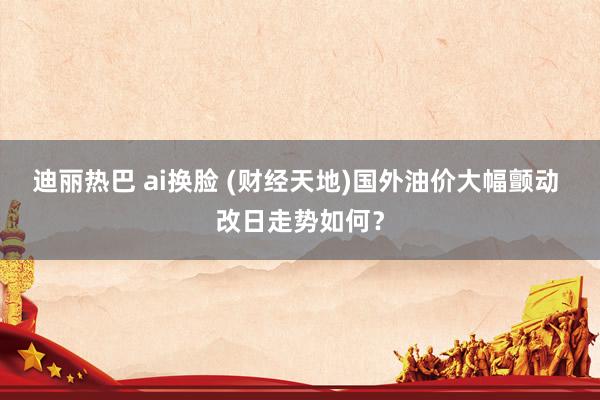 迪丽热巴 ai换脸 (财经天地)国外油价大幅颤动 改日走势如何？