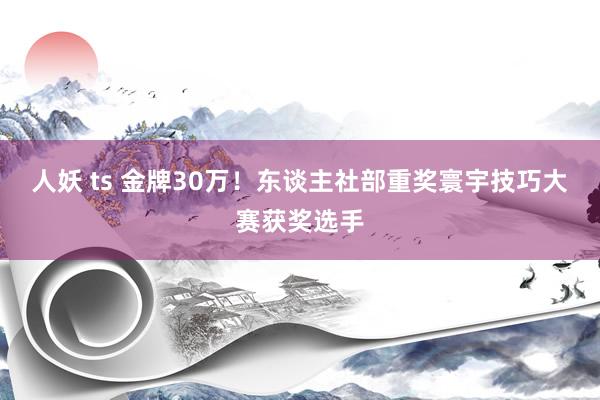 人妖 ts 金牌30万！东谈主社部重奖寰宇技巧大赛获奖选手