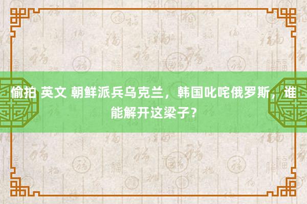 偷拍 英文 朝鲜派兵乌克兰，韩国叱咤俄罗斯，谁能解开这梁子？