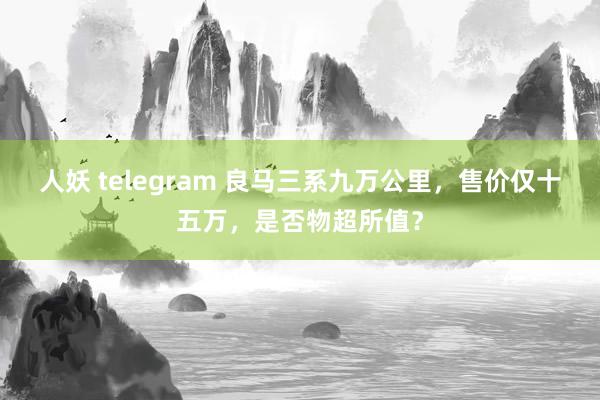 人妖 telegram 良马三系九万公里，售价仅十五万，是否物超所值？