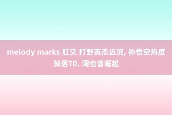 melody marks 肛交 打野英杰近况， 孙悟空热度掉落T0， 澜也曾崛起