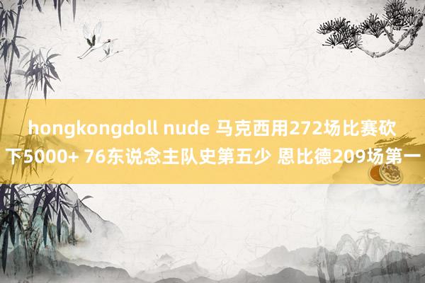 hongkongdoll nude 马克西用272场比赛砍下5000+ 76东说念主队史第五少 恩比德209场第一