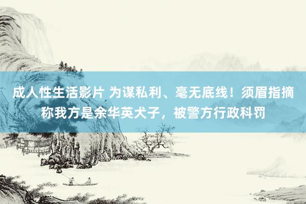 成人性生活影片 为谋私利、毫无底线！须眉指摘称我方是余华英犬子，被警方行政科罚