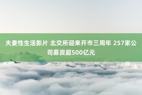 夫妻性生活影片 北交所迎来开市三周年 257家公司募资超500亿元