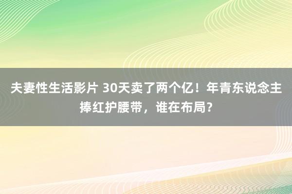 夫妻性生活影片 30天卖了两个亿！年青东说念主捧红护腰带，谁在布局？