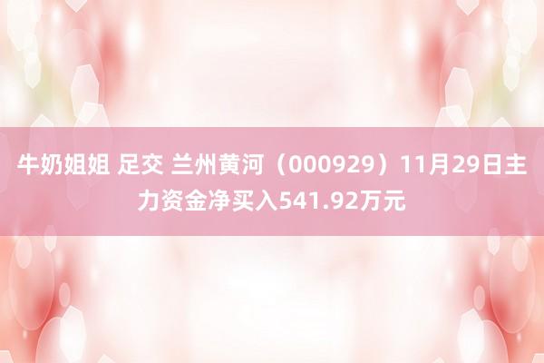 牛奶姐姐 足交 兰州黄河（000929）11月29日主力资金净买入541.92万元